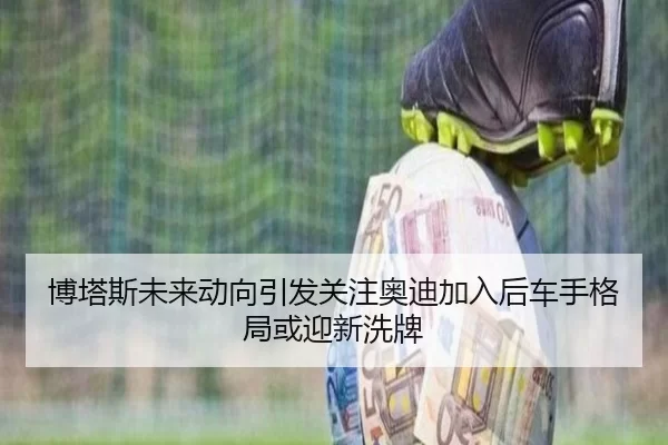 博塔斯未来动向引发关注奥迪加入后车手格局或迎新洗牌（worldcup）