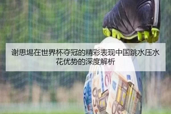 谢思埸在世界杯夺冠的精彩表现中国跳水压水花优势的深度解析 - worldcup